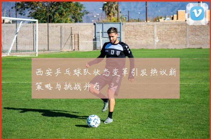 西安乒乓球队状态变革引发热议新策略与挑战并存