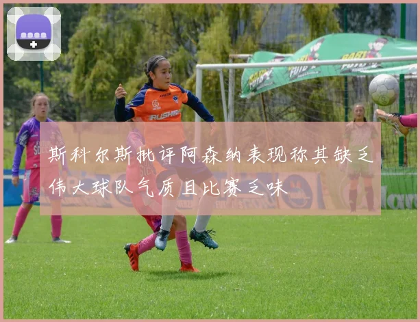 斯科尔斯批评阿森纳表现称其缺乏伟大球队气质且比赛乏味
