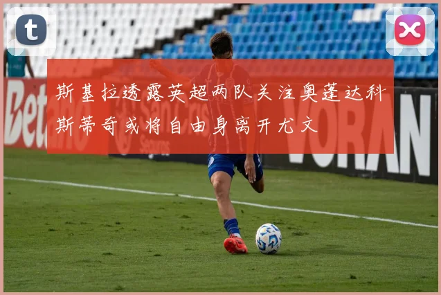 斯基拉透露英超两队关注奥蓬达科斯蒂奇或将自由身离开尤文