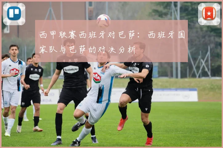 西甲联赛西班牙对巴萨：西班牙国家队与巴萨的对决分析