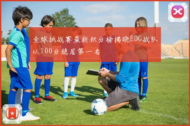 全球挑战赛最新积分榜揭晓EDG战队以100分稳居第一名