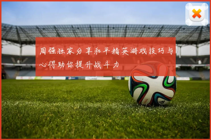 周强独家分享和平精英游戏技巧与心得助你提升战斗力