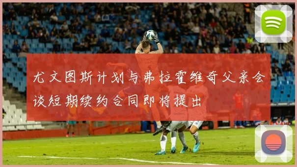 尤文图斯计划与弗拉霍维奇父亲会谈短期续约合同即将提出