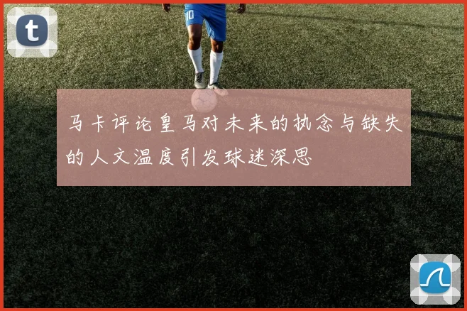 马卡评论皇马对未来的执念与缺失的人文温度引发球迷深思